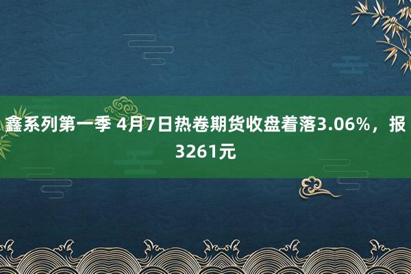 鑫系列第一季 4月7日热卷期货收盘着落3.06%，报3261元