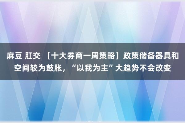 麻豆 肛交 【十大券商一周策略】政策储备器具和空间较为鼓胀，“以我为主”大趋势不会改变