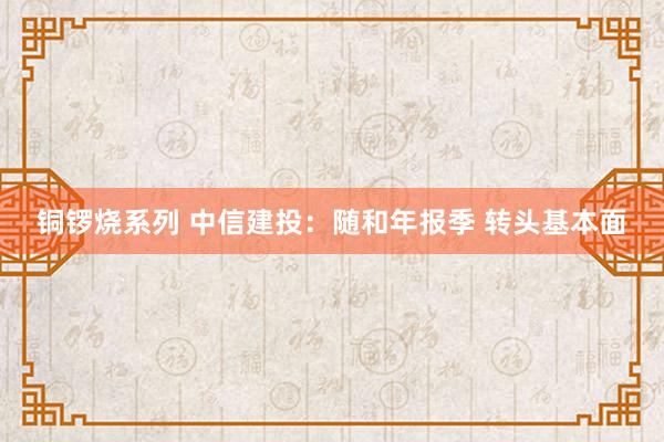 铜锣烧系列 中信建投：随和年报季 转头基本面