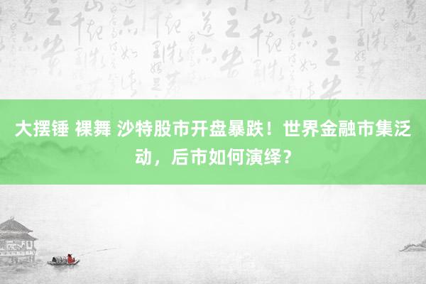 大摆锤 裸舞 沙特股市开盘暴跌！世界金融市集泛动，后市如何演绎？