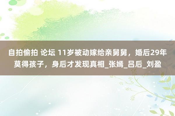 自拍偷拍 论坛 11岁被动嫁给亲舅舅，婚后29年莫得孩子，身后才发现真相_张嫣_吕后_刘盈
