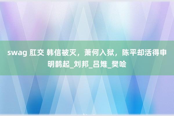 swag 肛交 韩信被灭，萧何入狱，陈平却活得申明鹊起_刘邦_吕雉_樊哙