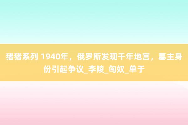 猪猪系列 1940年，俄罗斯发现千年地宫，墓主身份引起争议_李陵_匈奴_单于