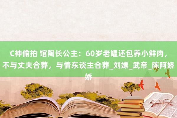 C神偷拍 馆陶长公主：60岁老媪还包养小鲜肉，不与丈夫合葬，与情东谈主合葬_刘嫖_武帝_陈阿娇