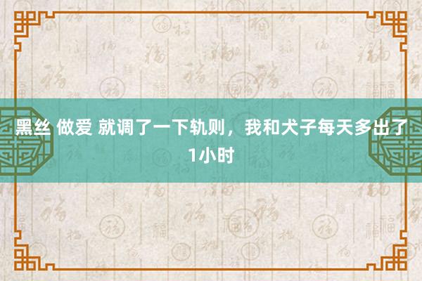 黑丝 做爱 就调了一下轨则，我和犬子每天多出了1小时