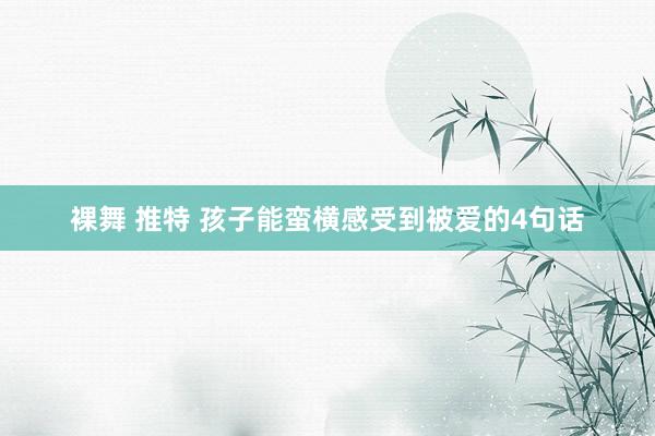 裸舞 推特 孩子能蛮横感受到被爱的4句话