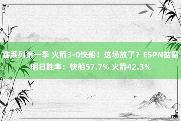 鑫系列第一季 火箭3-0快船！这场放了？ESPN掂量明日胜率：快船57.7% 火箭42.3%