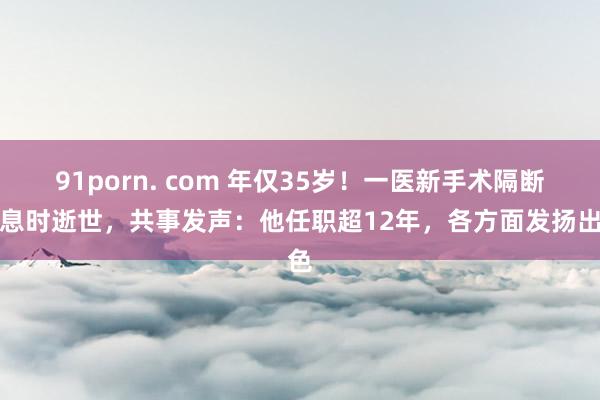 91porn. com 年仅35岁!一医新手术隔断休息时逝世,共事发声:他任职超12年,各方面发扬出色