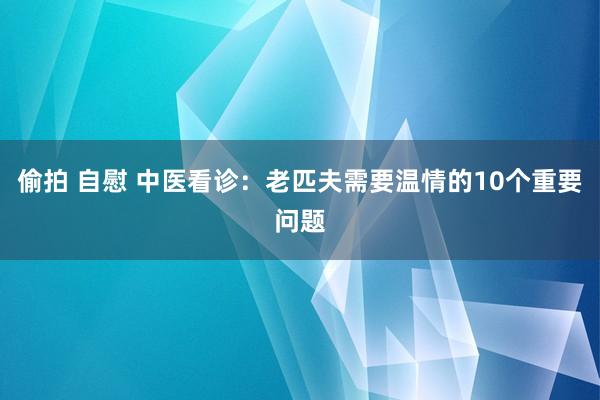 偷拍 自慰 中医看诊：老匹夫需要温情的10个重要问题
