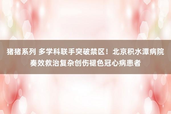 猪猪系列 多学科联手突破禁区！北京积水潭病院奏效救治复杂创伤褪色冠心病患者