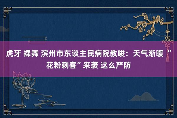 虎牙 裸舞 滨州市东谈主民病院教唆：天气渐暖 “花粉刺客”来袭 这么严防