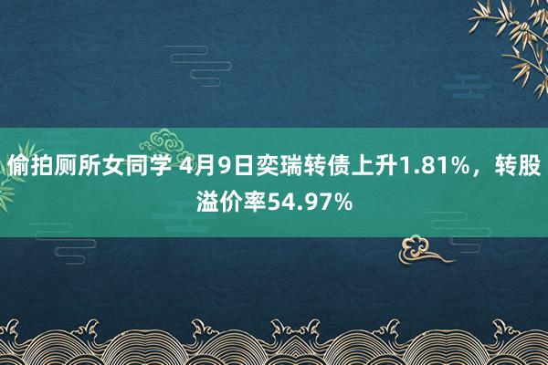 偷拍厕所女同学 4月9日奕瑞转债上升1.81%，转股溢价率54.97%