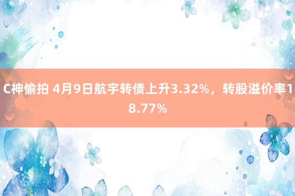 C神偷拍 4月9日航宇转债上升3.32%，转股溢价率18.77%