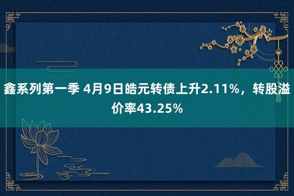 鑫系列第一季 4月9日皓元转债上升2.11%，转股溢价率43.25%