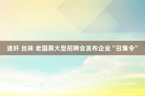 迷奸 丝袜 老国展大型招聘会发布企业“召集令”