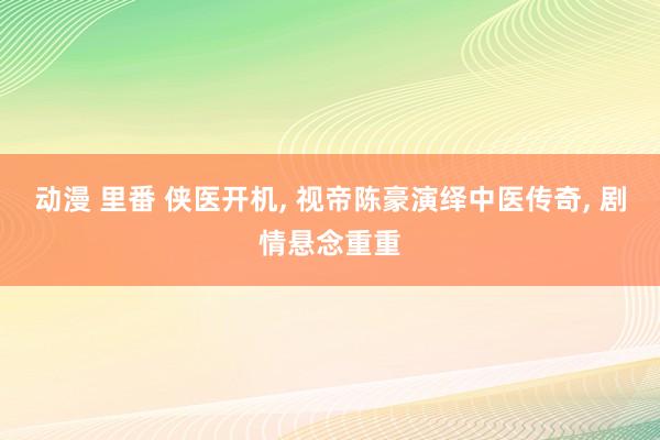 动漫 里番 侠医开机， 视帝陈豪演绎中医传奇， 剧情悬念重重