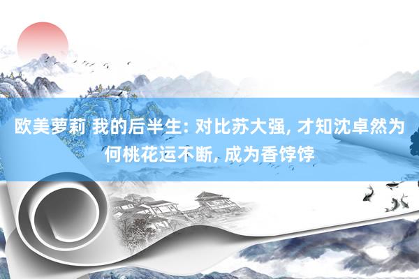欧美萝莉 我的后半生: 对比苏大强， 才知沈卓然为何桃花运不断， 成为香饽饽