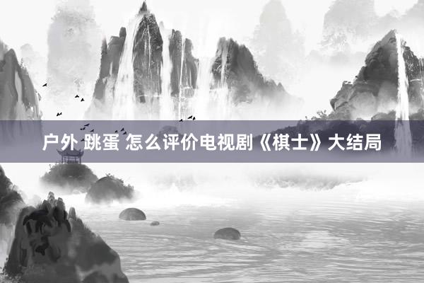 户外 跳蛋 怎么评价电视剧《棋士》大结局