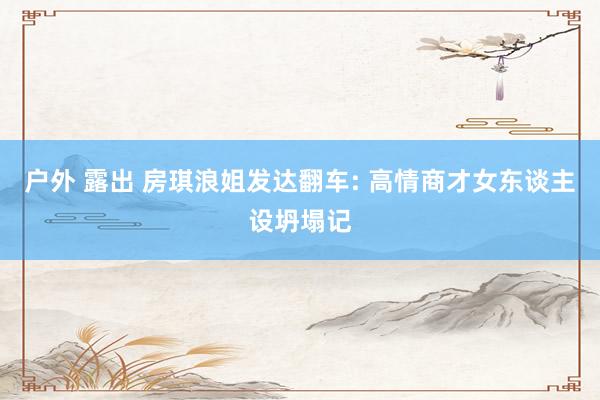 户外 露出 房琪浪姐发达翻车: 高情商才女东谈主设坍塌记