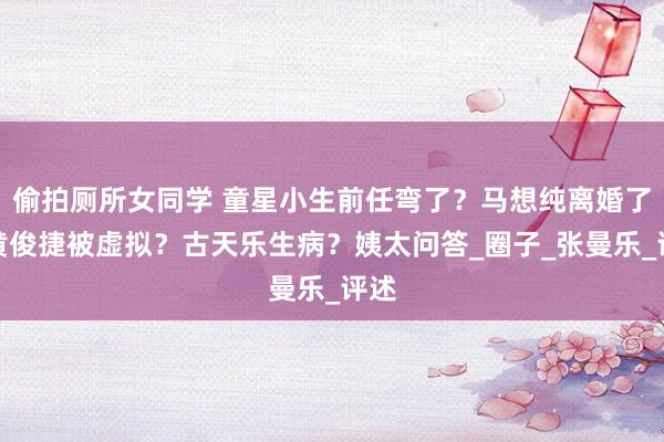 偷拍厕所女同学 童星小生前任弯了？马想纯离婚了？黄俊捷被虚拟？古天乐生病？姨太问答_圈子_张曼乐_评述
