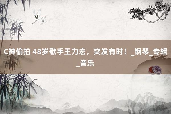 C神偷拍 48岁歌手王力宏，突发有时！_钢琴_专辑_音乐
