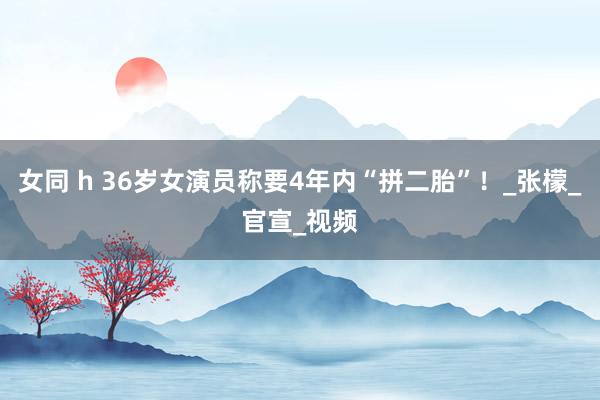 女同 h 36岁女演员称要4年内“拼二胎”！_张檬_官宣_视频