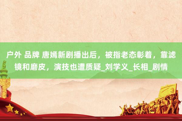 户外 品牌 唐嫣新剧播出后，被指老态彰着，靠滤镜和磨皮，演技也遭质疑_刘学义_长相_剧情