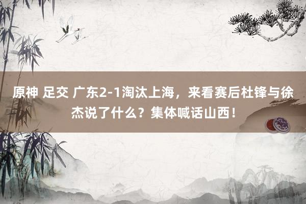 原神 足交 广东2-1淘汰上海，来看赛后杜锋与徐杰说了什么？集体喊话山西！