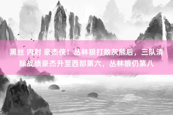 黑丝 内射 豪杰侠！丛林狼打败灰熊后，三队清除战绩豪杰升至西部第六，丛林狼仍第八