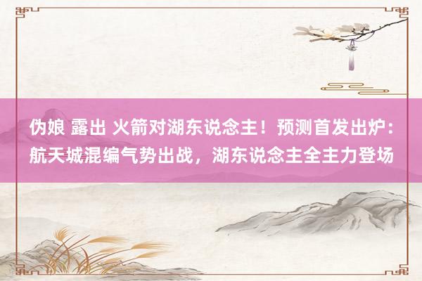 伪娘 露出 火箭对湖东说念主！预测首发出炉：航天城混编气势出战，湖东说念主全主力登场