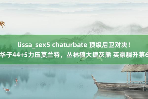 lissa_sex5 chaturbate 顶级后卫对决！华子44+5力压莫兰特，丛林狼大捷灰熊 英豪躺升第6