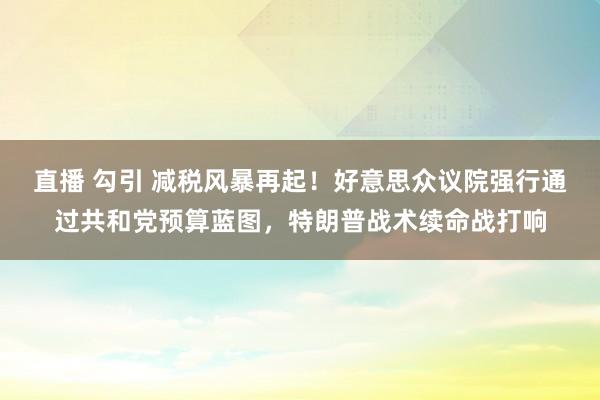 直播 勾引 减税风暴再起！好意思众议院强行通过共和党预算蓝图，特朗普战术续命战打响
