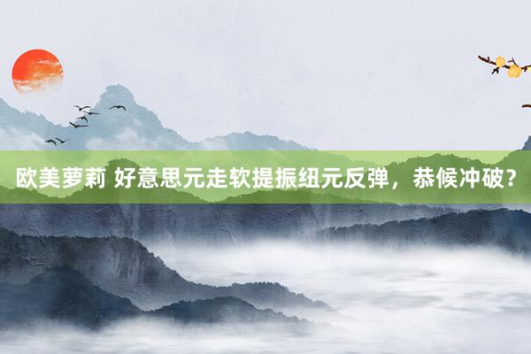 欧美萝莉 好意思元走软提振纽元反弹，恭候冲破？