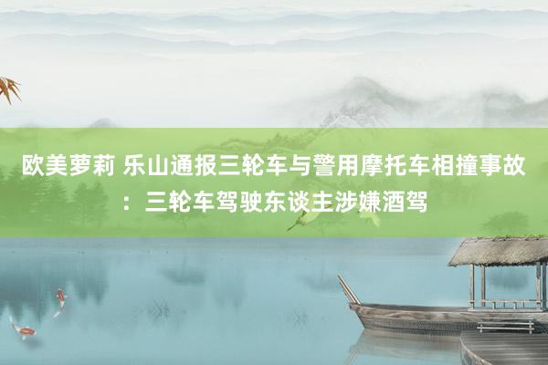 欧美萝莉 乐山通报三轮车与警用摩托车相撞事故：三轮车驾驶东谈主涉嫌酒驾