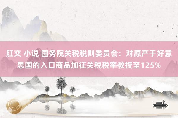 肛交 小说 国务院关税税则委员会：对原产于好意思国的入口商品加征关税税率教授至125%
