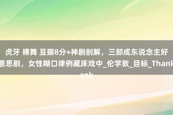 虎牙 裸舞 豆瓣8分+神剧剖解，三部成东说念主好意思剧，女性糊口律例藏床戏中_伦学敦_目标_Thank