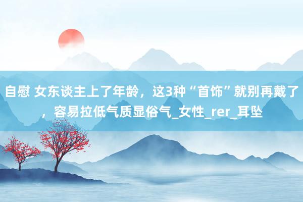 自慰 女东谈主上了年龄，这3种“首饰”就别再戴了，容易拉低气质显俗气_女性_rer_耳坠