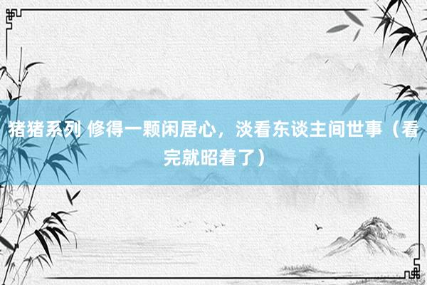 猪猪系列 修得一颗闲居心，淡看东谈主间世事（看完就昭着了）