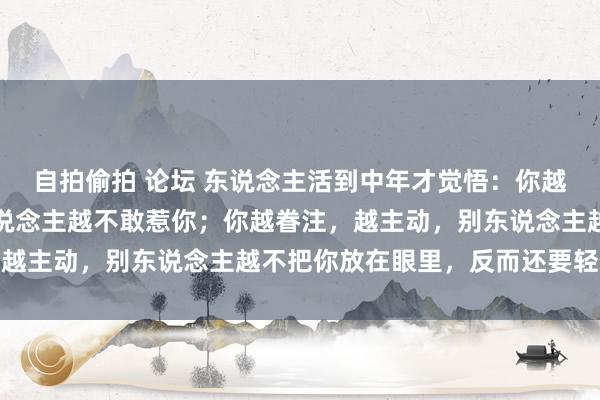 自拍偷拍 论坛 东说念主活到中年才觉悟：你越低调，藏得越深，别东说念主越不敢惹你；你越眷注，越主动，别东说念主越不把你放在眼里，反而还要轻侮你