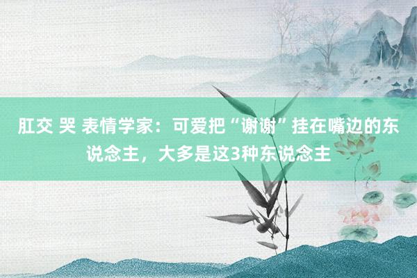 肛交 哭 表情学家：可爱把“谢谢”挂在嘴边的东说念主，大多是这3种东说念主