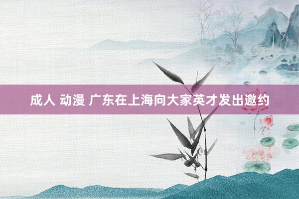 成人 动漫 广东在上海向大家英才发出邀约
