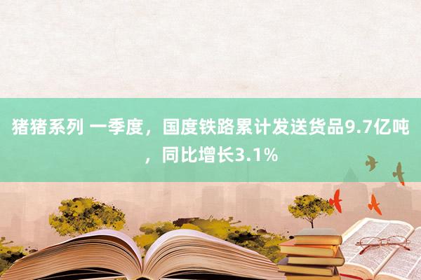 猪猪系列 一季度，国度铁路累计发送货品9.7亿吨，同比增长3.1%