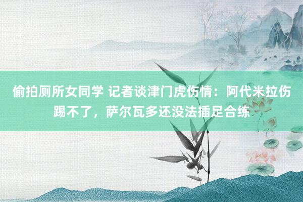 偷拍厕所女同学 记者谈津门虎伤情：阿代米拉伤踢不了，萨尔瓦多还没法插足合练
