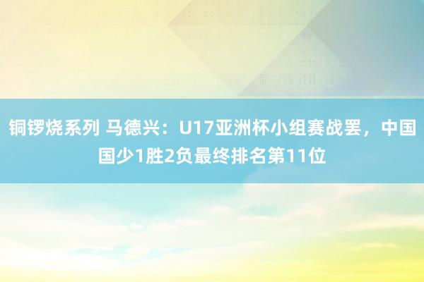 铜锣烧系列 马德兴：U17亚洲杯小组赛战罢，中国国少1胜2负最终排名第11位