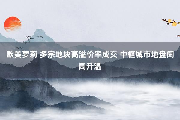 欧美萝莉 多宗地块高溢价率成交 中枢城市地盘阛阓升温