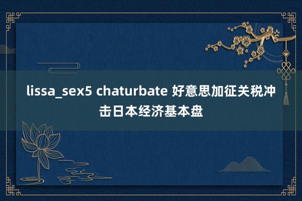 lissa_sex5 chaturbate 好意思加征关税冲击日本经济基本盘