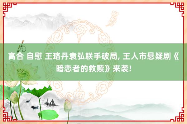 高合 自慰 王珞丹袁弘联手破局， 王人市悬疑剧《暗恋者的救赎》来袭!