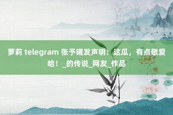 萝莉 telegram 张予曦发声明：这瓜，有点敬爱哈！_的传说_网友_作品