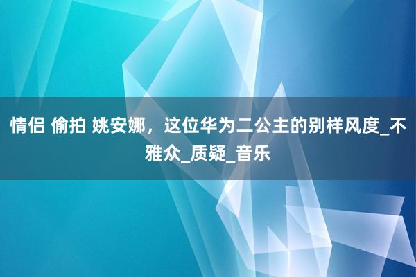 情侣 偷拍 姚安娜，这位华为二公主的别样风度_不雅众_质疑_音乐