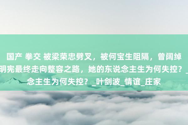 国产 拳交 被梁荣忠劈叉，被何宝生阻隔，曾阔绰品无度的巨室女傅明宪最终走向整容之路，她的东说念主生为何失控？_叶剑波_情谊_庄家